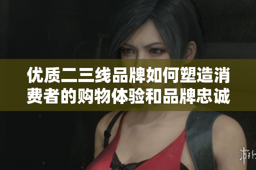 优质二三线品牌如何塑造消费者的购物体验和品牌忠诚