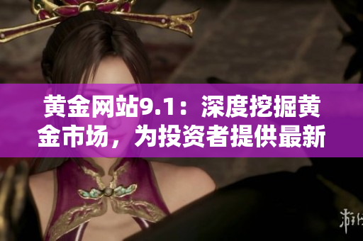 黄金网站9.1：深度挖掘黄金市场，为投资者提供最新追踪