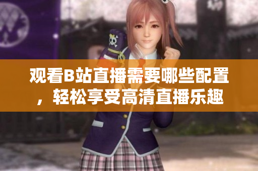 观看B站直播需要哪些配置，轻松享受高清直播乐趣