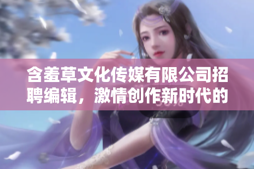 含羞草文化传媒有限公司招聘编辑，激情创作新时代的精彩故事！