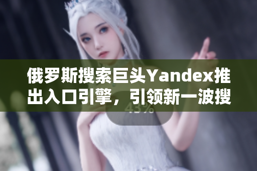 俄罗斯搜索巨头Yandex推出入口引擎，引领新一波搜索潮