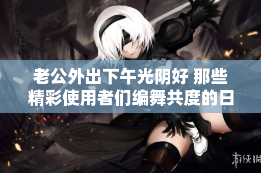 老公外出下午光阴好 那些精彩使用者们编舞共度的日子
