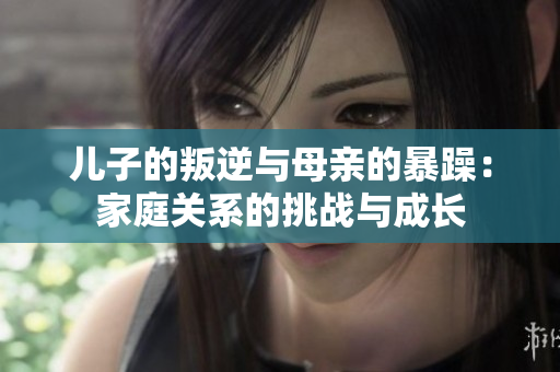 儿子的叛逆与母亲的暴躁：家庭关系的挑战与成长