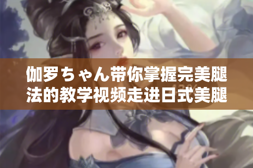 伽罗ちゃん带你掌握完美腿法的教学视频走进日式美腿秘笈