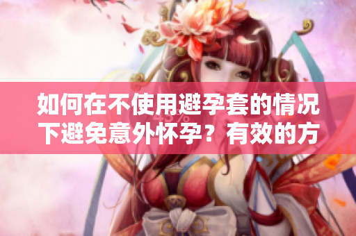 如何在不使用避孕套的情况下避免意外怀孕？有效的方法大揭秘
