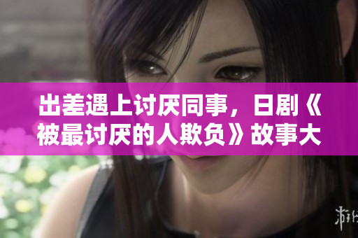 出差遇上讨厌同事，日剧《被最讨厌的人欺负》故事大揭秘