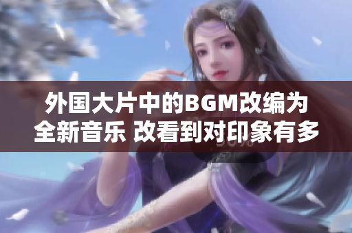 外国大片中的BGM改编为全新音乐 改看到对印象有多大