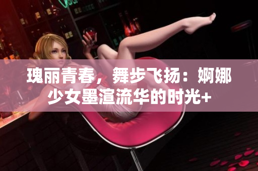 瑰丽青春，舞步飞扬：婀娜少女墨渲流华的时光+