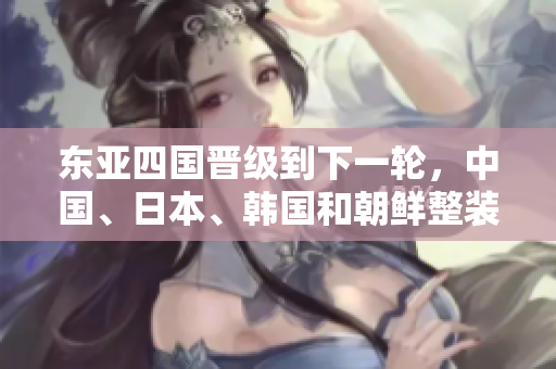 东亚四国晋级到下一轮，中国、日本、韩国和朝鲜整装待发！