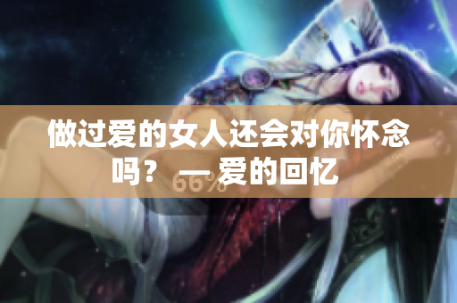 做过爱的女人还会对你怀念吗？ — 爱的回忆 