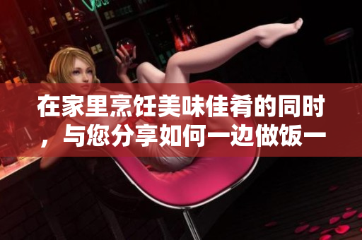 在家里烹饪美味佳肴的同时，与您分享如何一边做饭一边放松心情