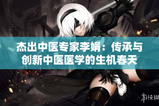 杰出中医专家李娟：传承与创新中医医学的生机春天