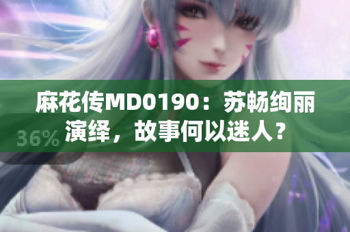 麻花传MD0190：苏畅绚丽演绎，故事何以迷人？
