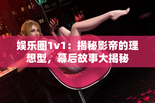 娱乐圈1v1：揭秘影帝的理想型，幕后故事大揭秘