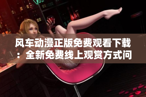 风车动漫正版免费观看下载：全新免费线上观赏方式问世