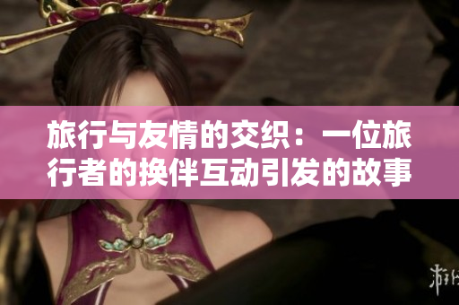 旅行与友情的交织：一位旅行者的换伴互动引发的故事