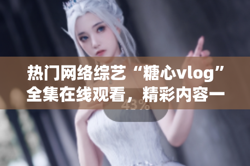 热门网络综艺“糖心vlog”全集在线观看，精彩内容一网打尽