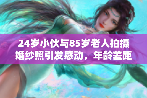 24岁小伙与85岁老人拍摄婚纱照引发感动，年龄差距无碍爱情
