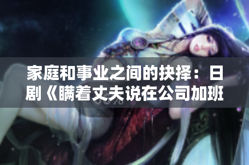 家庭和事业之间的抉择：日剧《瞒着丈夫说在公司加班》探讨女性职场挑战