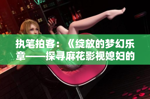 执笔拍客：《绽放的梦幻乐章——探寻麻花影视媳妇的美好时光》