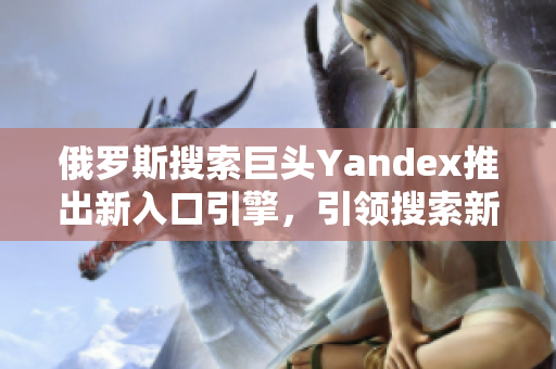 俄罗斯搜索巨头Yandex推出新入口引擎，引领搜索新浪潮