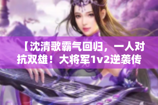 【沈清歌霸气回归，一人对抗双雄！大将军1v2逆袭传奇】