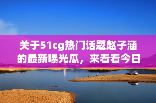 关于51cg热门话题赵子涵的最新曝光瓜，来看看今日盛传的瓜闻