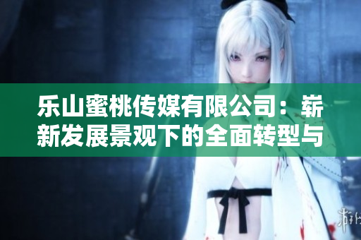 乐山蜜桃传媒有限公司：崭新发展景观下的全面转型与蓬勃成长