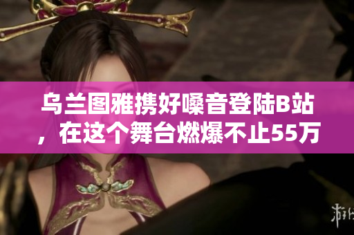 乌兰图雅携好嗓音登陆B站，在这个舞台燃爆不止55万粉丝的心!