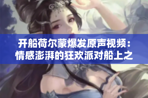 开船荷尔蒙爆发原声视频：情感澎湃的狂欢派对船上之旅