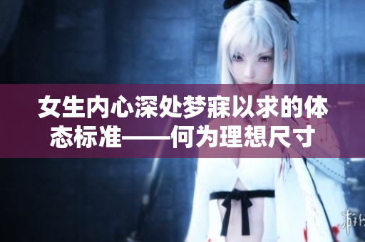 女生内心深处梦寐以求的体态标准——何为理想尺寸