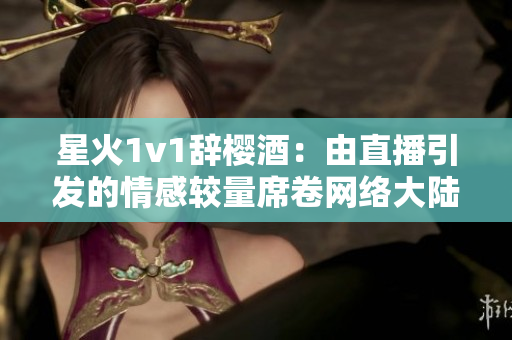 星火1v1辞樱酒：由直播引发的情感较量席卷网络大陆