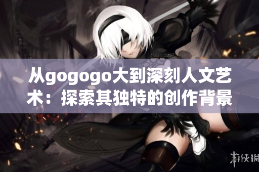 从gogogo大到深刻人文艺术：探索其独特的创作背景