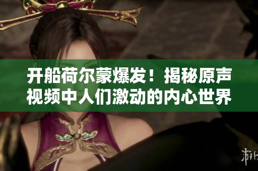 开船荷尔蒙爆发！揭秘原声视频中人们激动的内心世界