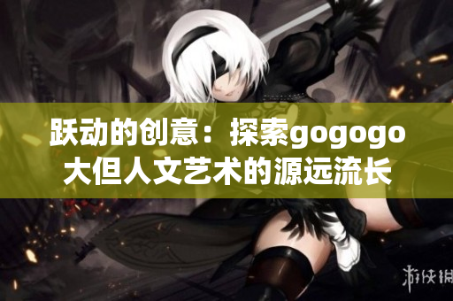 跃动的创意：探索gogogo大但人文艺术的源远流长