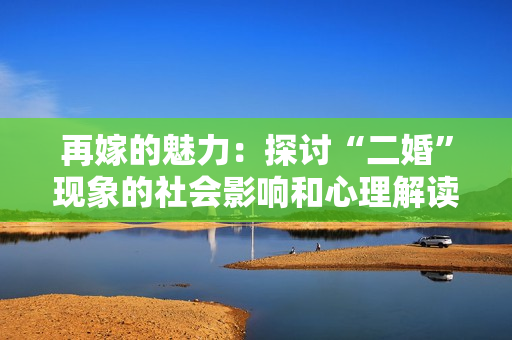 再嫁的魅力：探讨“二婚”现象的社会影响和心理解读