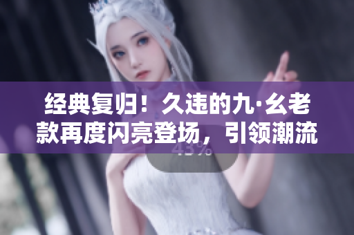 经典复归！久违的九·幺老款再度闪亮登场，引领潮流趋势！