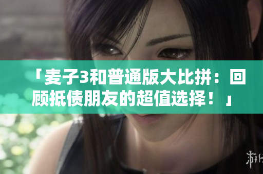 「麦子3和普通版大比拼：回顾抵债朋友的超值选择！」