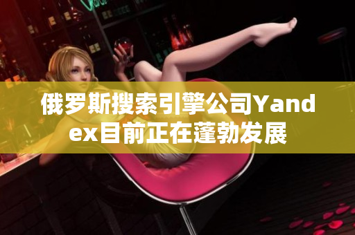 俄罗斯搜索引擎公司Yandex目前正在蓬勃发展