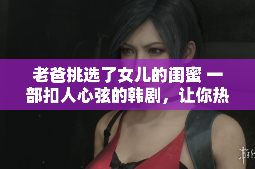 老爸挑选了女儿的闺蜜 一部扣人心弦的韩剧，让你热泪盈眶