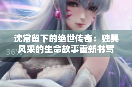 沈常留下的绝世传奇：独具风采的生命故事重新书写