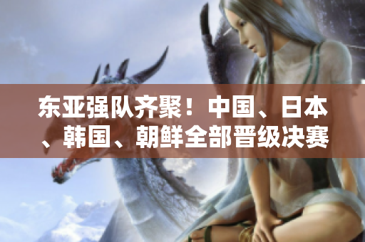 东亚强队齐聚！中国、日本、韩国、朝鲜全部晋级决赛阶段