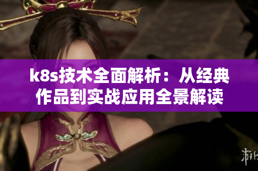 k8s技术全面解析：从经典作品到实战应用全景解读