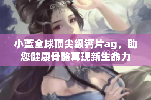 小蓝全球顶尖级钙片ag，助您健康骨骼再现新生命力
