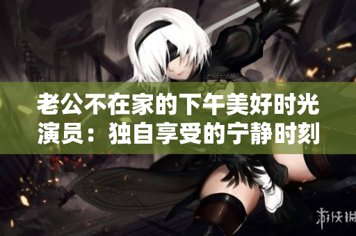 老公不在家的下午美好时光演员：独自享受的宁静时刻