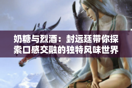 奶糖与烈酒：封远廷带你探索口感交融的独特风味世界