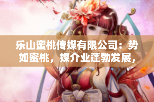 乐山蜜桃传媒有限公司：势如蜜桃，媒介业蓬勃发展，跻身行业前沿