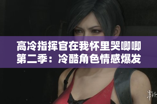 高冷指挥官在我怀里哭唧唧第二季：冷酷角色情感爆发的感人瞬间