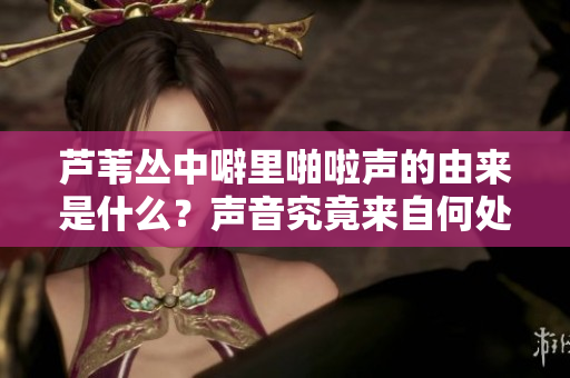 芦苇丛中噼里啪啦声的由来是什么？声音究竟来自何处？ 