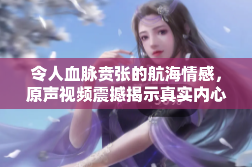 令人血脉贲张的航海情感，原声视频震撼揭示真实内心世界